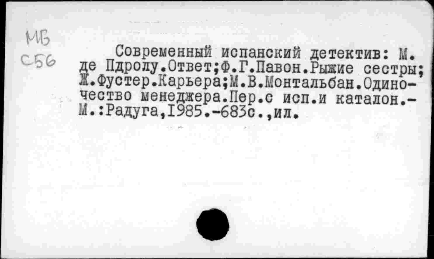 ﻿ив С5&
Современный испанский детектив: М. де Пдролу.Ответ;Ф.Г.Лавон.Рыжие сестры; Ж.Фустер.Карьера;М.В.Монтальбан.Одиночество менеджера.Пер.с исп.и каталон.-М.:Радуга,1985.-683с.,ил.